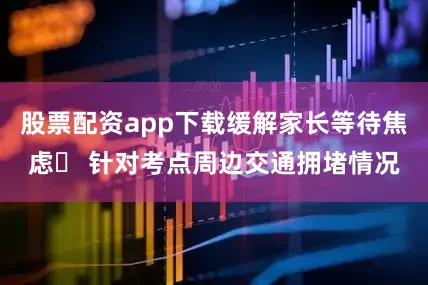 股票配资app下载缓解家长等待焦虑◦ 针对考点周边交通拥堵情况