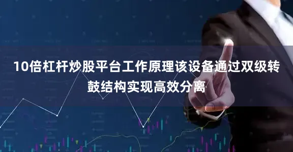 10倍杠杆炒股平台工作原理该设备通过双级转鼓结构实现高效分离