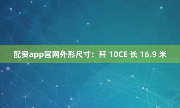 配资app官网外形尺寸：歼 10CE 长 16.9 米