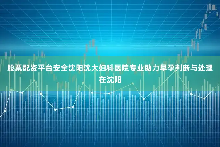 股票配资平台安全沈阳沈大妇科医院专业助力早孕判断与处理在沈阳
