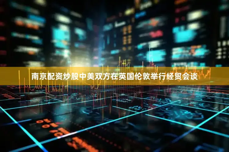 南京配资炒股中美双方在英国伦敦举行经贸会谈