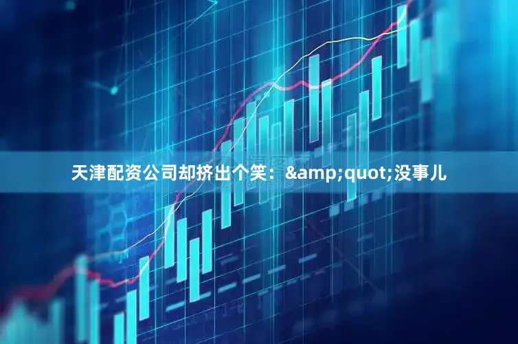 天津配资公司却挤出个笑：&quot;没事儿