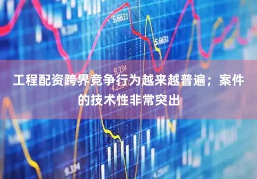 工程配资跨界竞争行为越来越普遍；案件的技术性非常突出