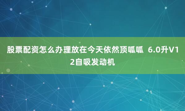 股票配资怎么办理放在今天依然顶呱呱  6.0升V12自吸发动机